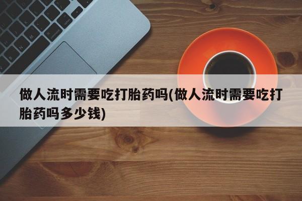 求买打胎药微信号做人流时需要吃打胎药吗(做人流时需要吃打胎药吗多少钱)
