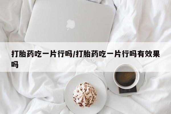 求买打胎药微信号打胎药吃一片行吗/打胎药吃一片行吗有效果吗
