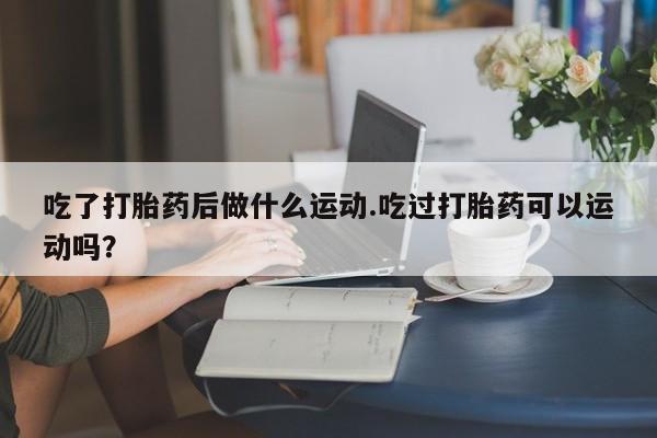 求买打胎药微信号吃了打胎药后做什么运动.吃过打胎药可以运动吗？