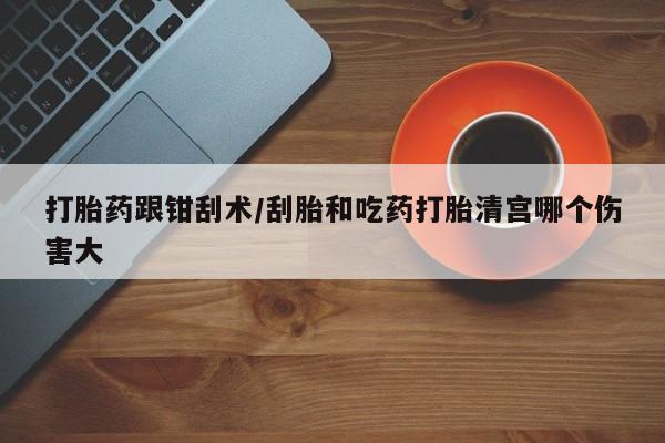 求买打胎药微信号打胎药跟钳刮术/刮胎和吃药打胎清宫哪个伤害大