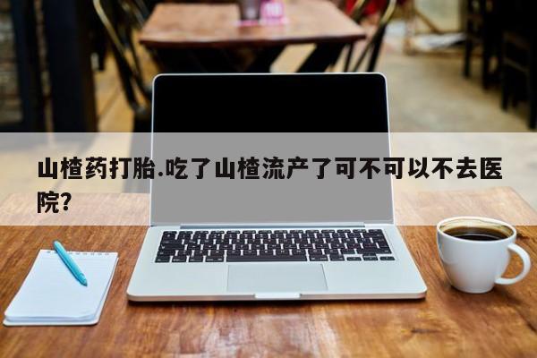 求买打胎药微信号山楂药打胎.吃了山楂流产了可不可以不去医院？