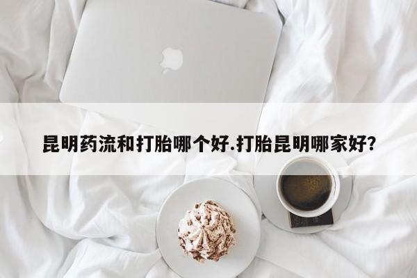 求买打胎药微信号昆明药流和打胎哪个好.打胎昆明哪家好？