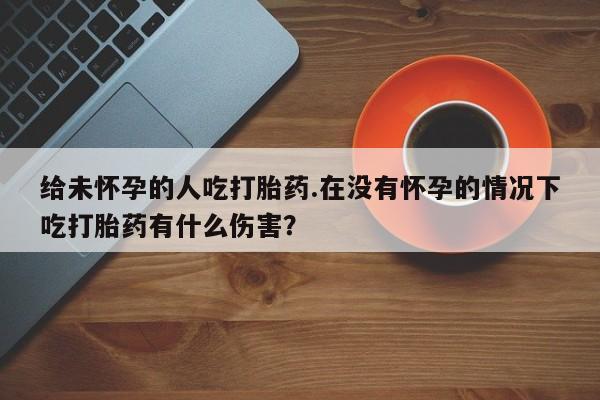 求买打胎药微信号给未怀孕的人吃打胎药.在没有怀孕的情况下吃打胎药有什么伤害？