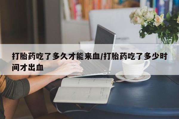 求买打胎药微信号打胎药吃了多久才能来血/打胎药吃了多少时间才出血