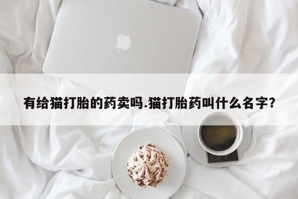 求买打胎药微信号有给猫打胎的药卖吗.猫打胎药叫什么名字？